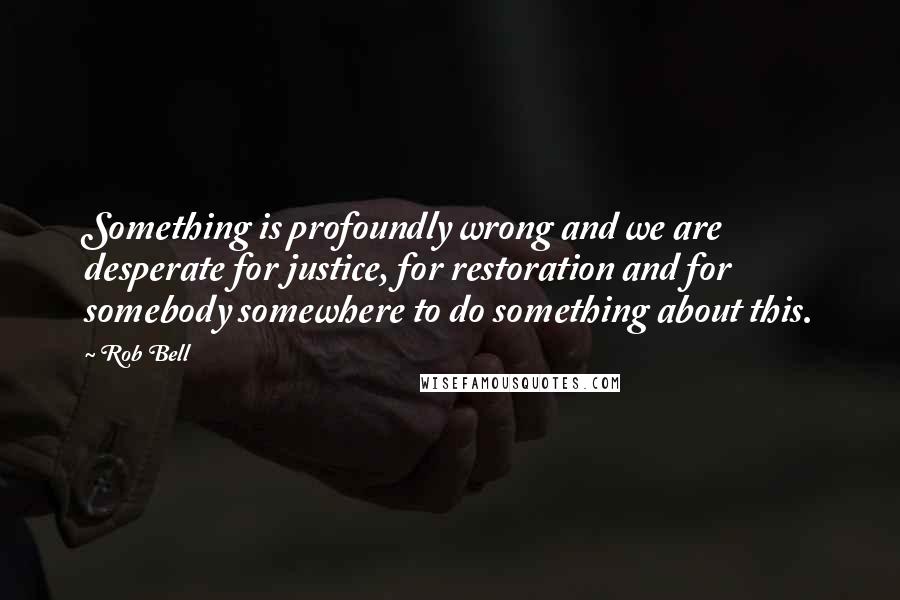 Rob Bell Quotes: Something is profoundly wrong and we are desperate for justice, for restoration and for somebody somewhere to do something about this.