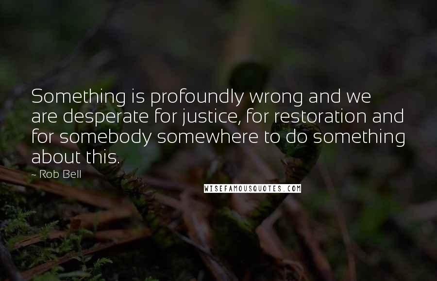 Rob Bell Quotes: Something is profoundly wrong and we are desperate for justice, for restoration and for somebody somewhere to do something about this.