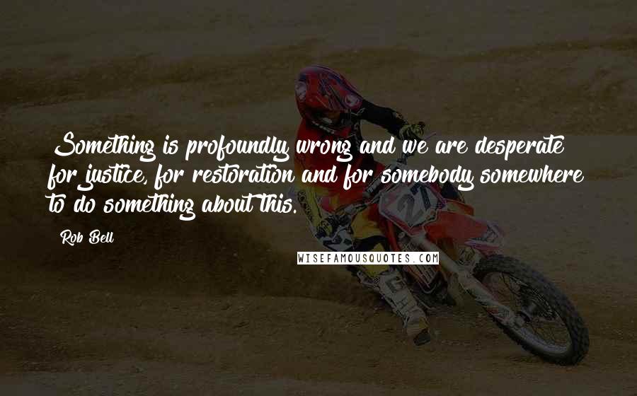 Rob Bell Quotes: Something is profoundly wrong and we are desperate for justice, for restoration and for somebody somewhere to do something about this.