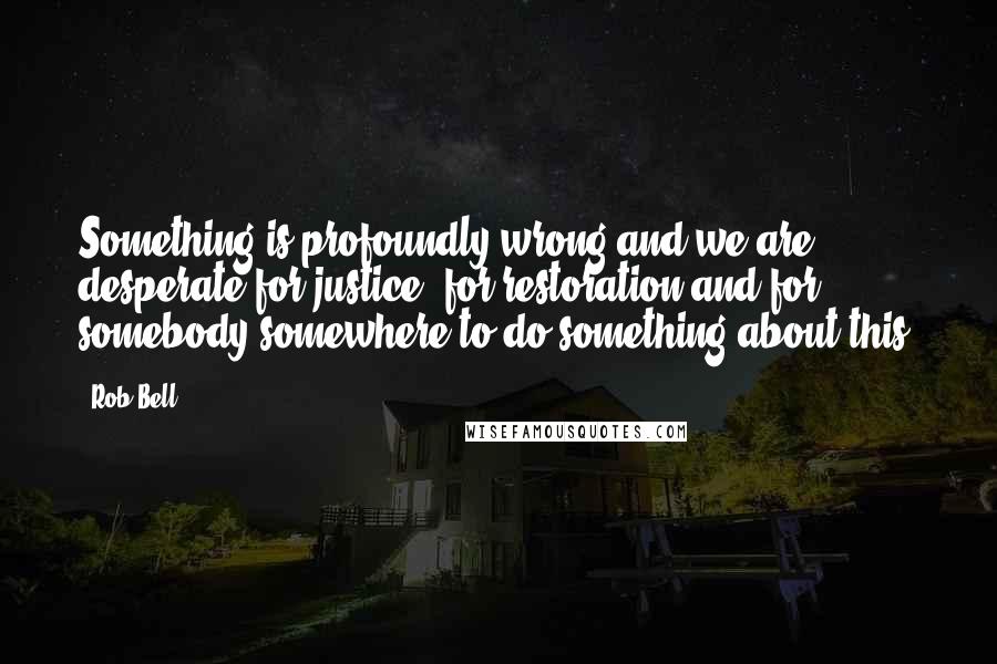 Rob Bell Quotes: Something is profoundly wrong and we are desperate for justice, for restoration and for somebody somewhere to do something about this.