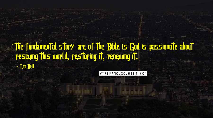 Rob Bell Quotes: The fundamental story arc of the Bible is God is passionate about rescuing this world, restoring it, renewing it.
