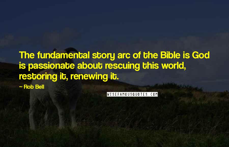 Rob Bell Quotes: The fundamental story arc of the Bible is God is passionate about rescuing this world, restoring it, renewing it.