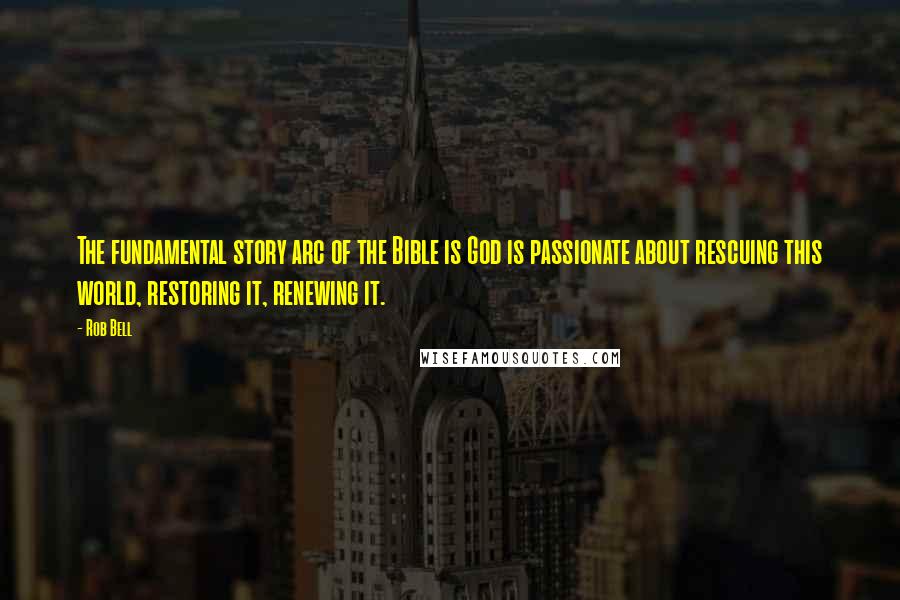 Rob Bell Quotes: The fundamental story arc of the Bible is God is passionate about rescuing this world, restoring it, renewing it.