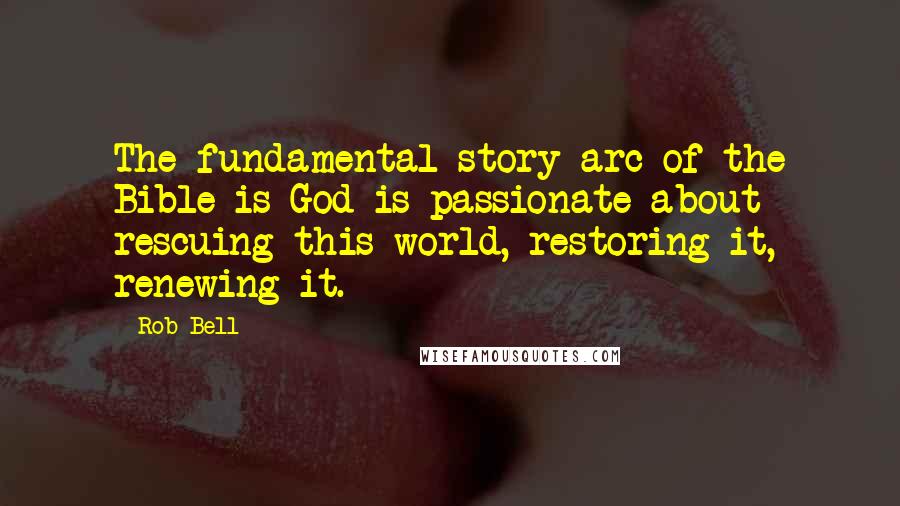 Rob Bell Quotes: The fundamental story arc of the Bible is God is passionate about rescuing this world, restoring it, renewing it.