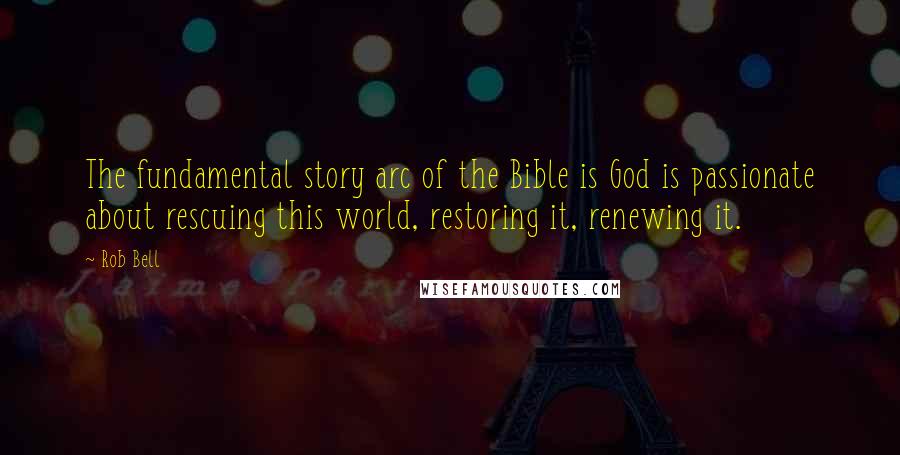 Rob Bell Quotes: The fundamental story arc of the Bible is God is passionate about rescuing this world, restoring it, renewing it.