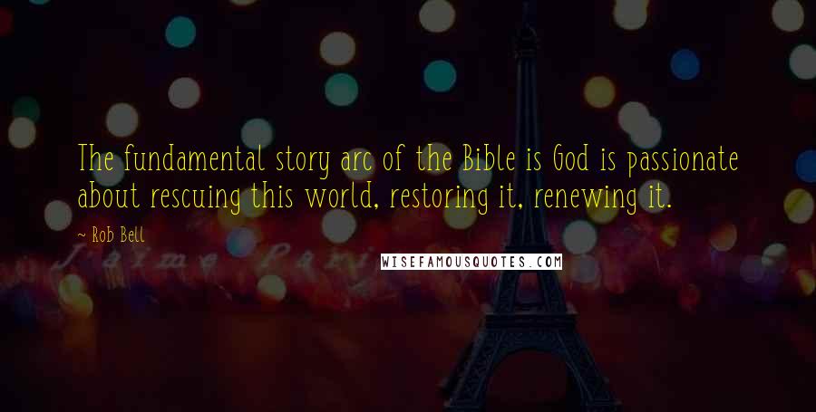 Rob Bell Quotes: The fundamental story arc of the Bible is God is passionate about rescuing this world, restoring it, renewing it.