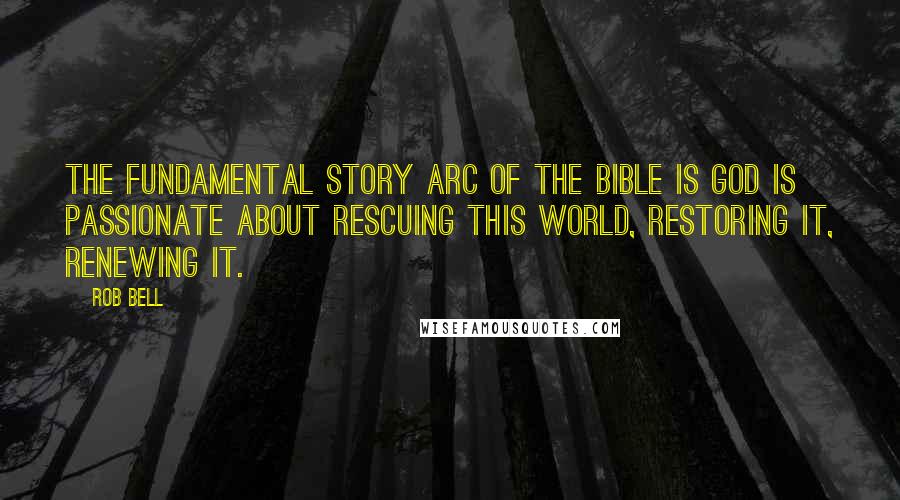 Rob Bell Quotes: The fundamental story arc of the Bible is God is passionate about rescuing this world, restoring it, renewing it.