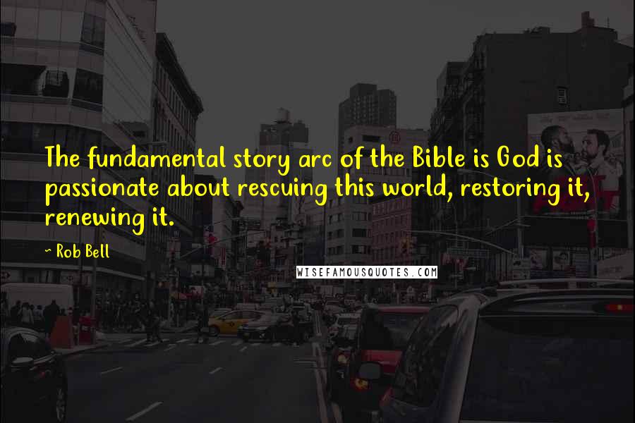 Rob Bell Quotes: The fundamental story arc of the Bible is God is passionate about rescuing this world, restoring it, renewing it.