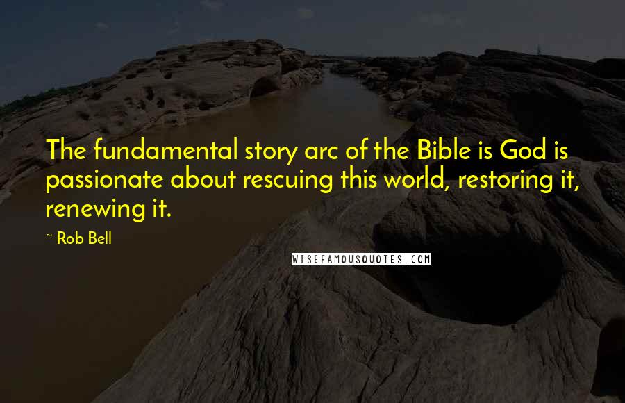 Rob Bell Quotes: The fundamental story arc of the Bible is God is passionate about rescuing this world, restoring it, renewing it.