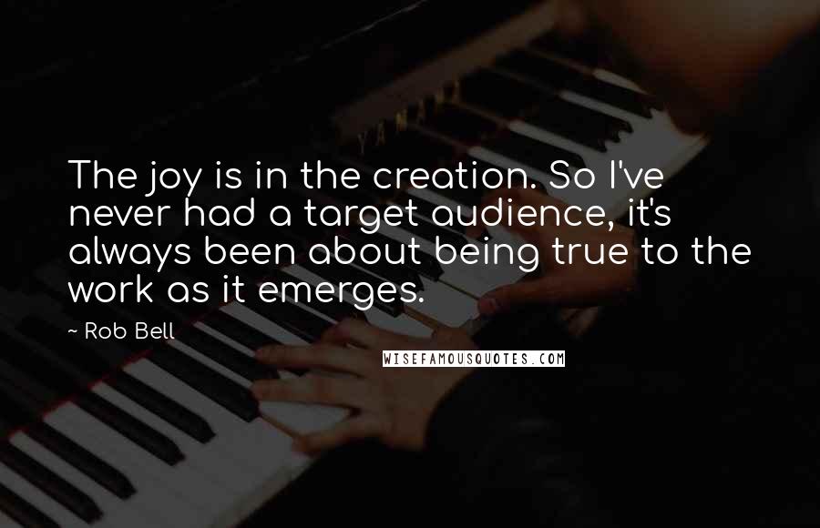 Rob Bell Quotes: The joy is in the creation. So I've never had a target audience, it's always been about being true to the work as it emerges.