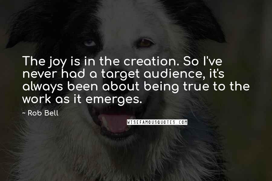 Rob Bell Quotes: The joy is in the creation. So I've never had a target audience, it's always been about being true to the work as it emerges.