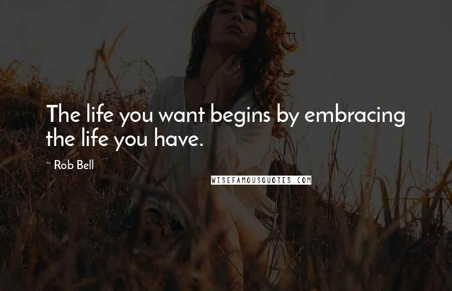 Rob Bell Quotes: The life you want begins by embracing the life you have.