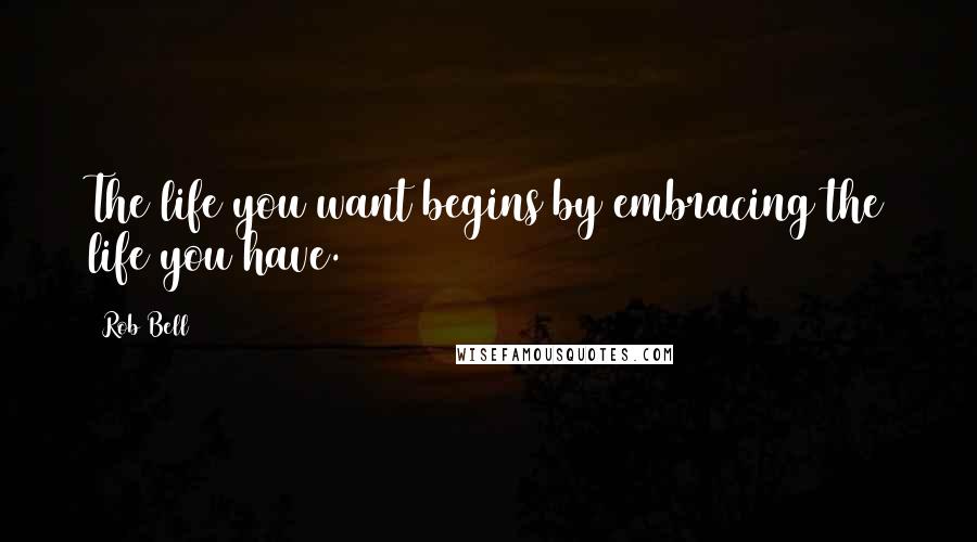 Rob Bell Quotes: The life you want begins by embracing the life you have.