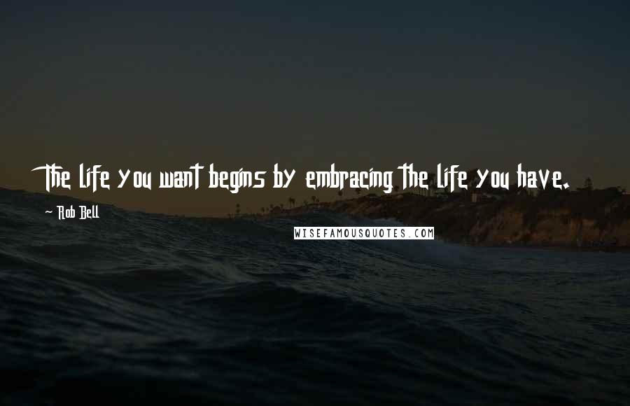 Rob Bell Quotes: The life you want begins by embracing the life you have.