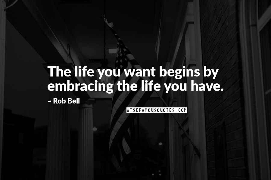 Rob Bell Quotes: The life you want begins by embracing the life you have.