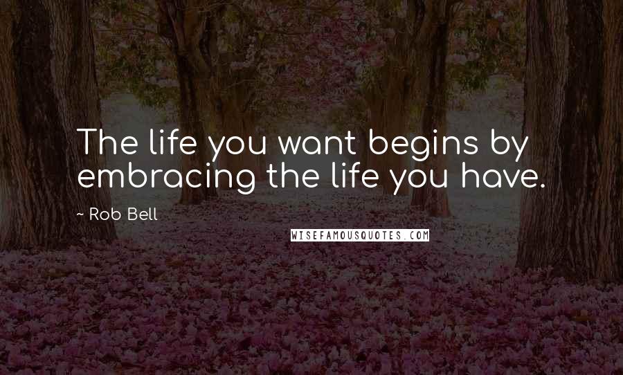 Rob Bell Quotes: The life you want begins by embracing the life you have.