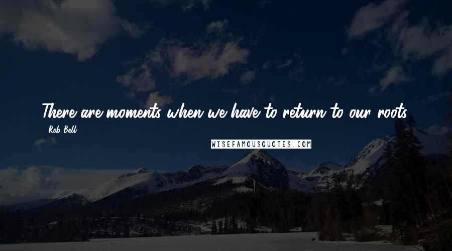 Rob Bell Quotes: There are moments when we have to return to our roots.