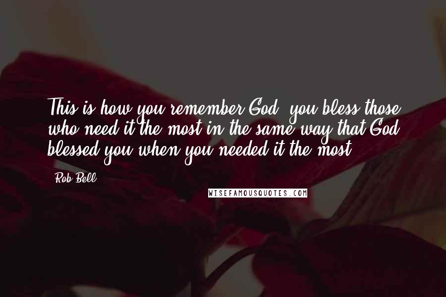 Rob Bell Quotes: This is how you remember God: you bless those who need it the most in the same way that God blessed you when you needed it the most.