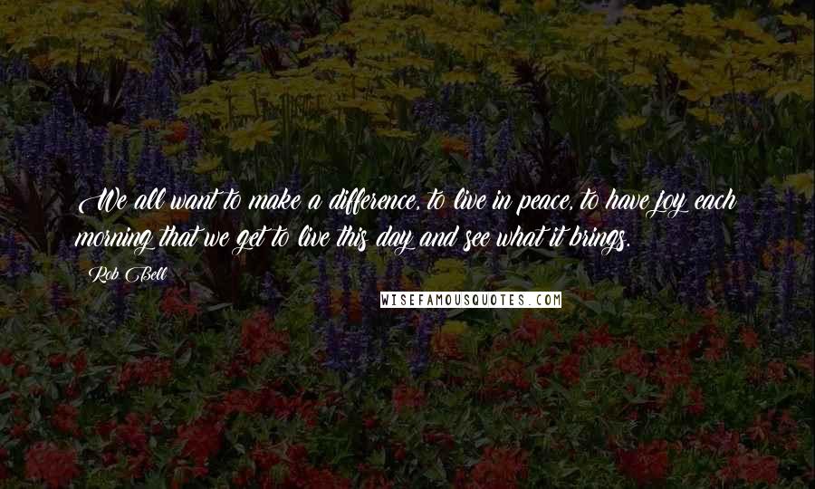 Rob Bell Quotes: We all want to make a difference, to live in peace, to have joy each morning that we get to live this day and see what it brings.