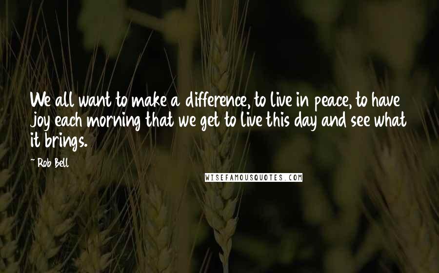 Rob Bell Quotes: We all want to make a difference, to live in peace, to have joy each morning that we get to live this day and see what it brings.