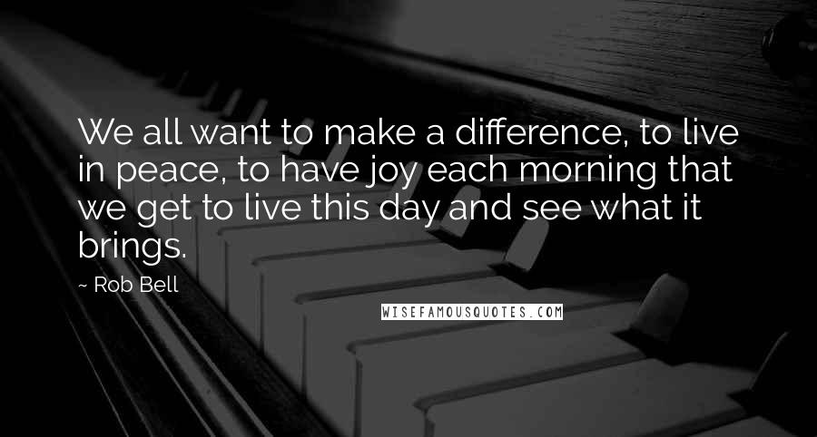 Rob Bell Quotes: We all want to make a difference, to live in peace, to have joy each morning that we get to live this day and see what it brings.