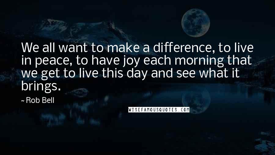 Rob Bell Quotes: We all want to make a difference, to live in peace, to have joy each morning that we get to live this day and see what it brings.