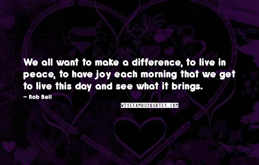 Rob Bell Quotes: We all want to make a difference, to live in peace, to have joy each morning that we get to live this day and see what it brings.