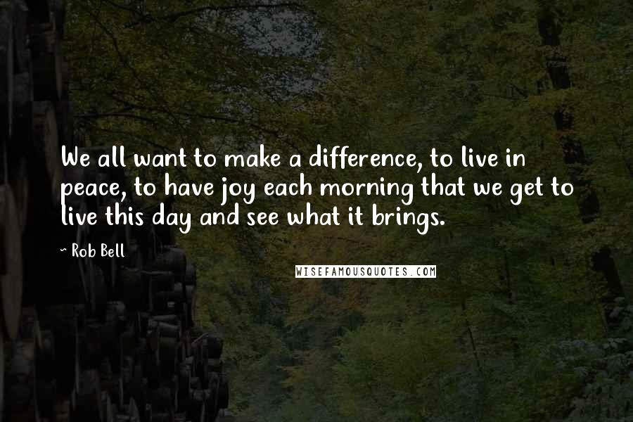 Rob Bell Quotes: We all want to make a difference, to live in peace, to have joy each morning that we get to live this day and see what it brings.