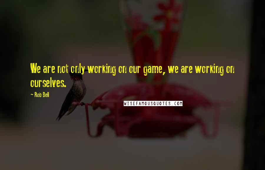 Rob Bell Quotes: We are not only working on our game, we are working on ourselves.