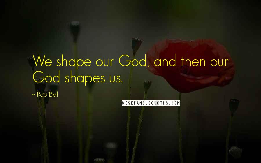 Rob Bell Quotes: We shape our God, and then our God shapes us.