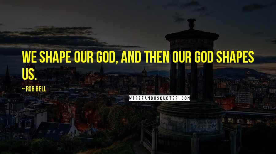 Rob Bell Quotes: We shape our God, and then our God shapes us.