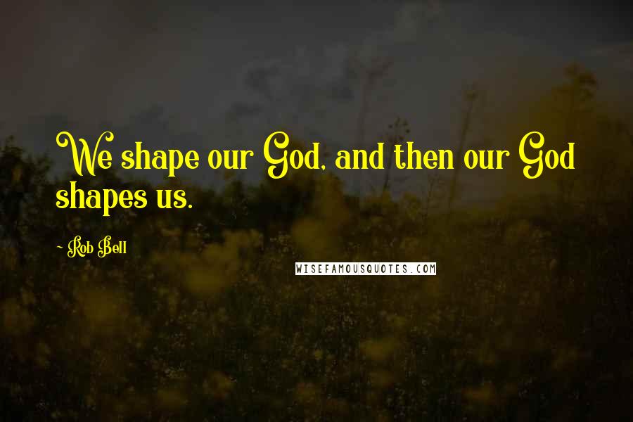 Rob Bell Quotes: We shape our God, and then our God shapes us.