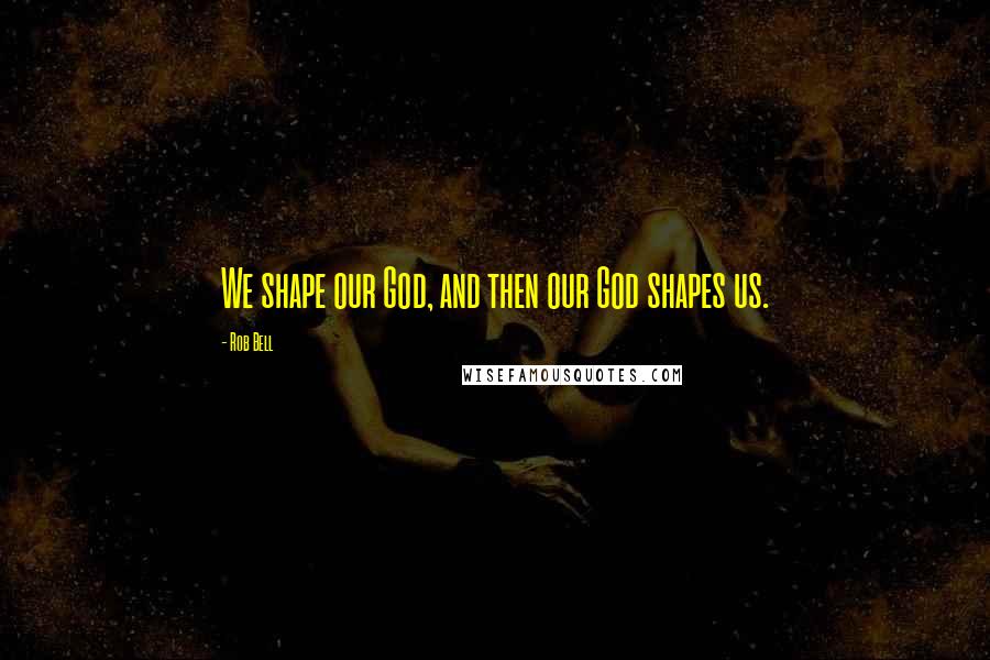 Rob Bell Quotes: We shape our God, and then our God shapes us.