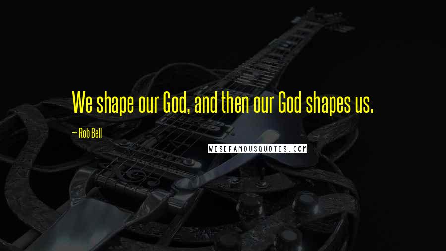 Rob Bell Quotes: We shape our God, and then our God shapes us.