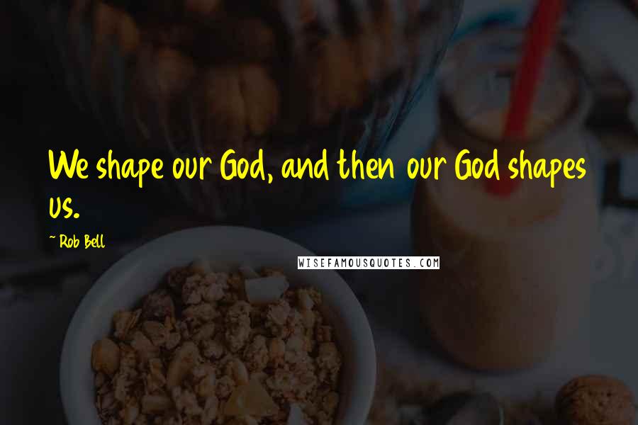 Rob Bell Quotes: We shape our God, and then our God shapes us.