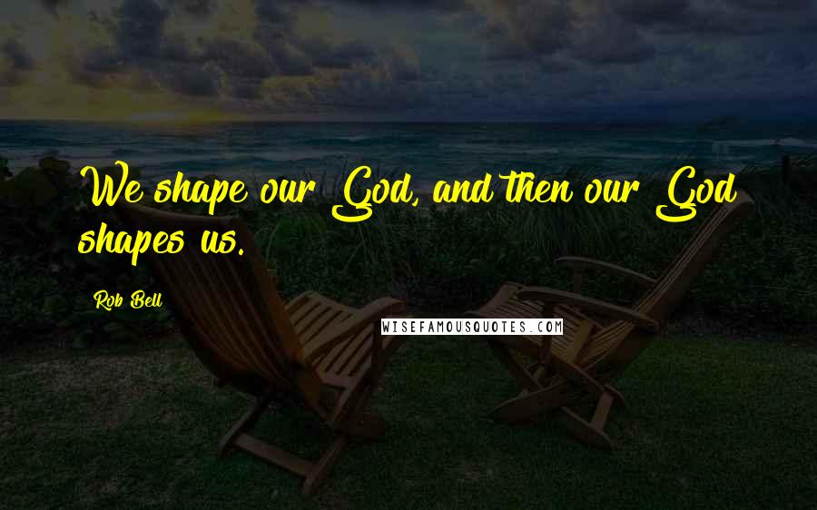 Rob Bell Quotes: We shape our God, and then our God shapes us.