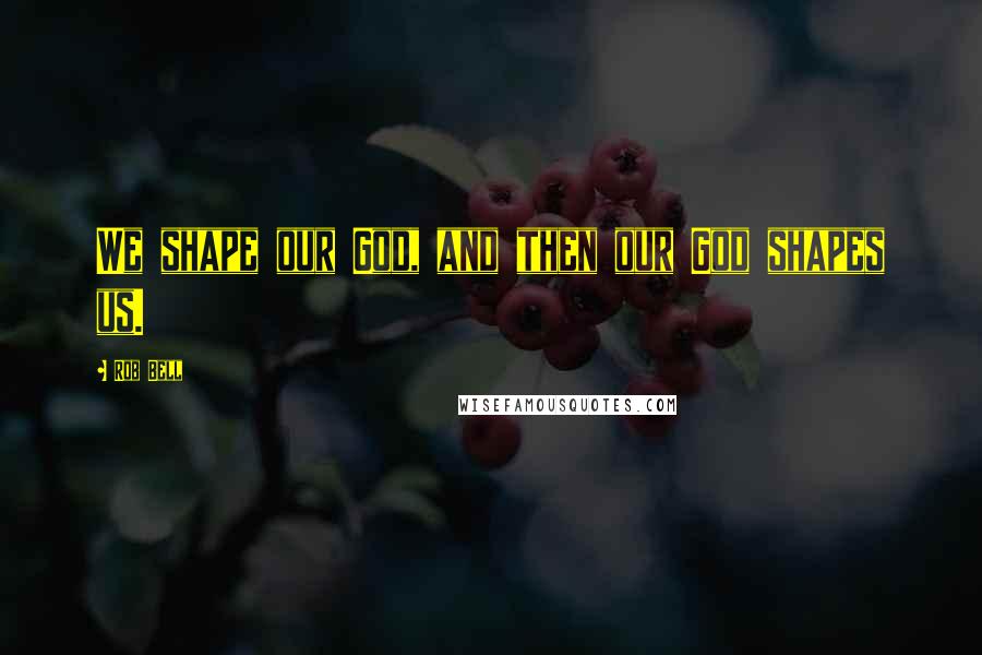 Rob Bell Quotes: We shape our God, and then our God shapes us.