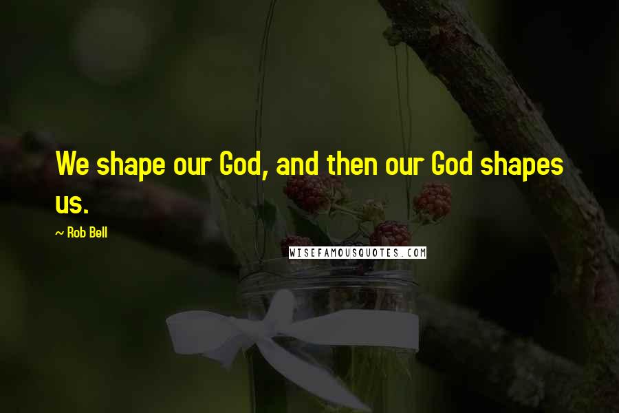 Rob Bell Quotes: We shape our God, and then our God shapes us.