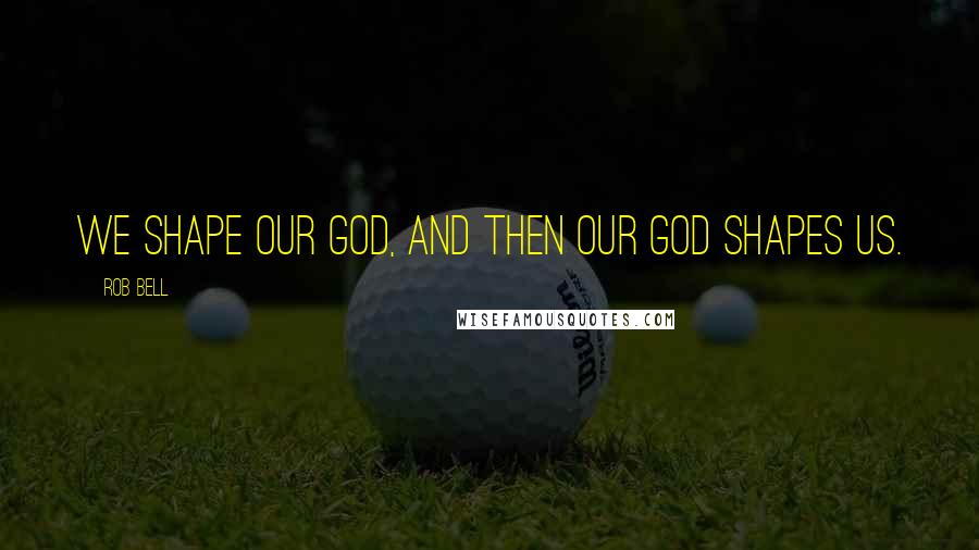 Rob Bell Quotes: We shape our God, and then our God shapes us.