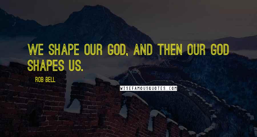 Rob Bell Quotes: We shape our God, and then our God shapes us.