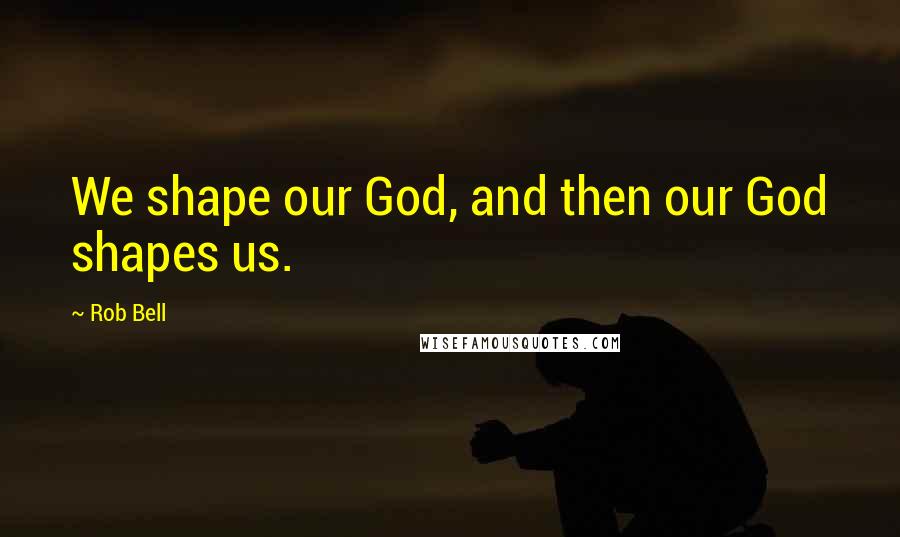 Rob Bell Quotes: We shape our God, and then our God shapes us.