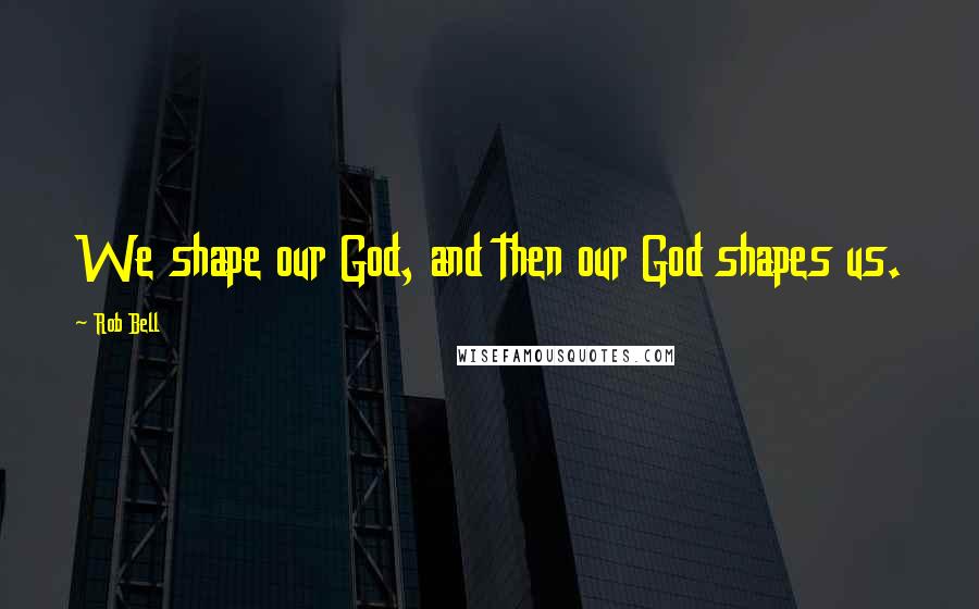 Rob Bell Quotes: We shape our God, and then our God shapes us.