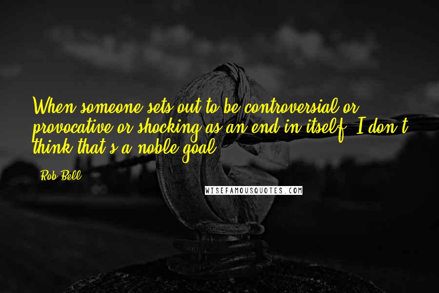 Rob Bell Quotes: When someone sets out to be controversial or provocative or shocking as an end in itself, I don't think that's a noble goal.