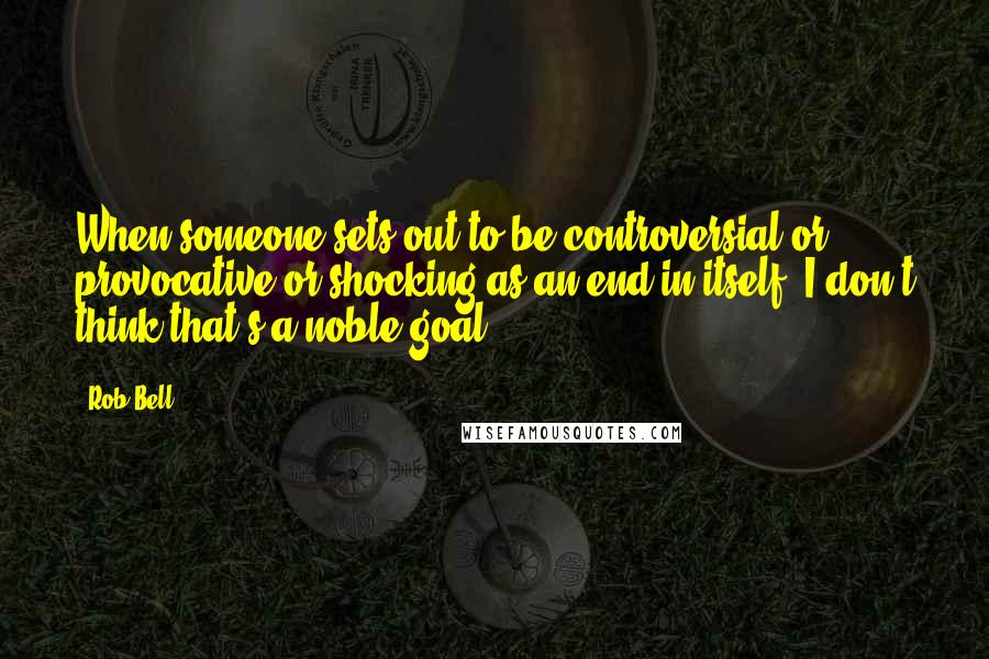 Rob Bell Quotes: When someone sets out to be controversial or provocative or shocking as an end in itself, I don't think that's a noble goal.