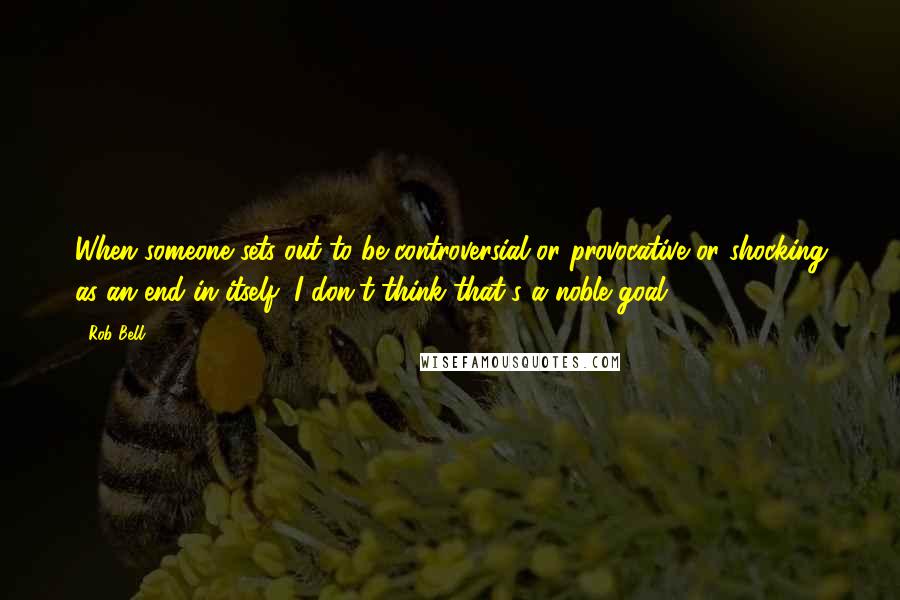 Rob Bell Quotes: When someone sets out to be controversial or provocative or shocking as an end in itself, I don't think that's a noble goal.