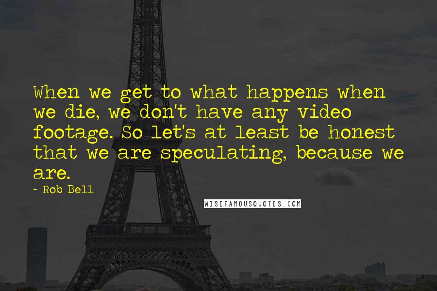 Rob Bell Quotes: When we get to what happens when we die, we don't have any video footage. So let's at least be honest that we are speculating, because we are.