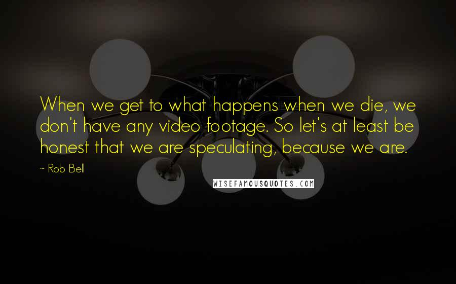 Rob Bell Quotes: When we get to what happens when we die, we don't have any video footage. So let's at least be honest that we are speculating, because we are.