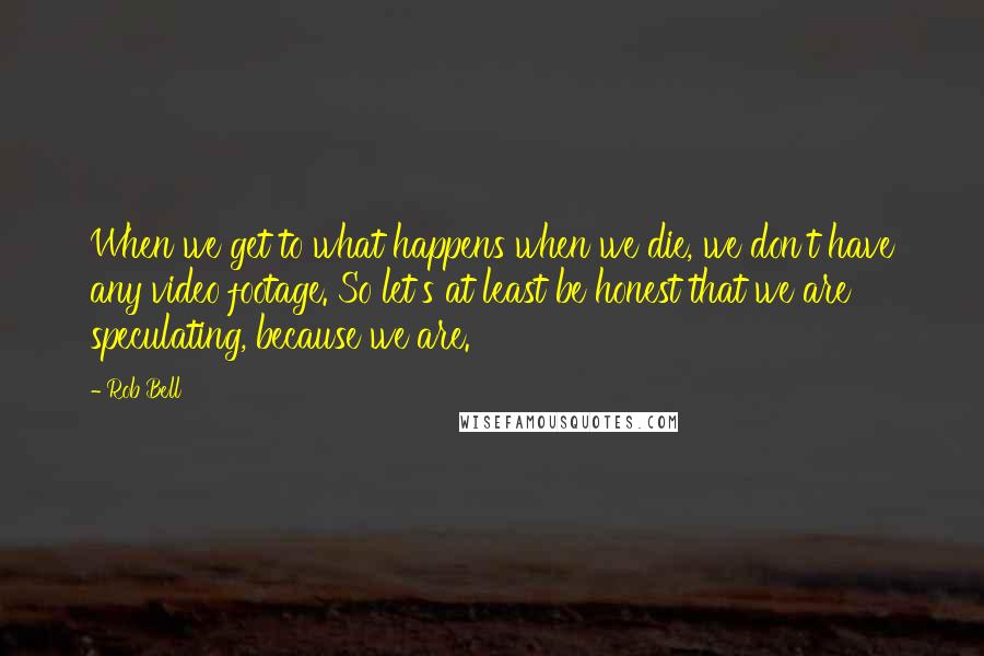 Rob Bell Quotes: When we get to what happens when we die, we don't have any video footage. So let's at least be honest that we are speculating, because we are.