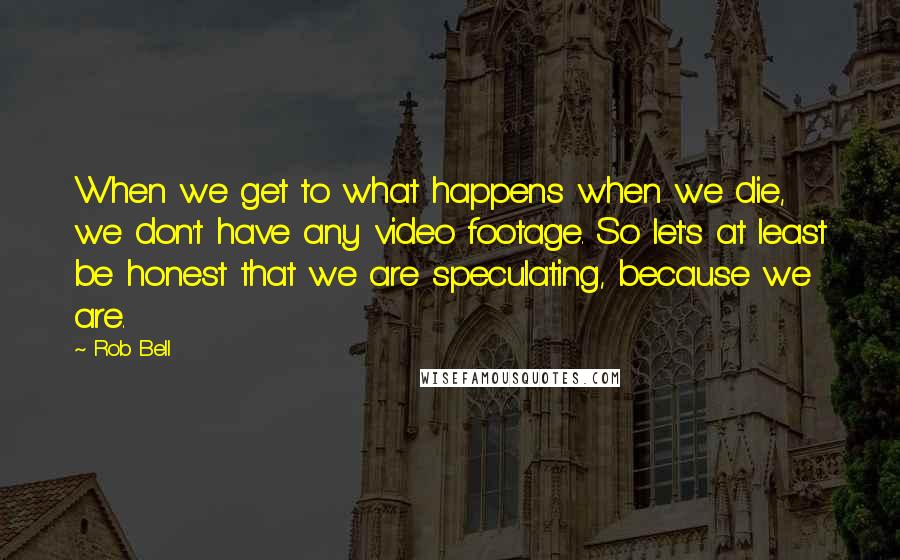 Rob Bell Quotes: When we get to what happens when we die, we don't have any video footage. So let's at least be honest that we are speculating, because we are.