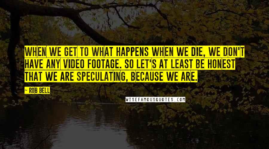 Rob Bell Quotes: When we get to what happens when we die, we don't have any video footage. So let's at least be honest that we are speculating, because we are.